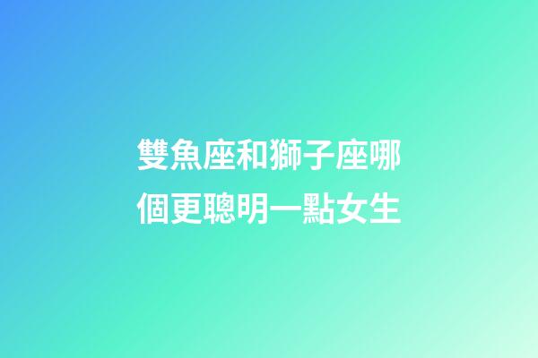 雙魚座和獅子座哪個更聰明一點女生-第1張-星座運勢-玄機派