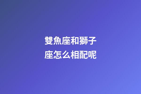雙魚座和獅子座怎么相配呢-第1張-星座運勢-玄機派