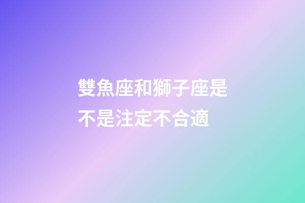 雙魚座和獅子座是不是注定不合適-第1張-星座運(yùn)勢(shì)-玄機(jī)派