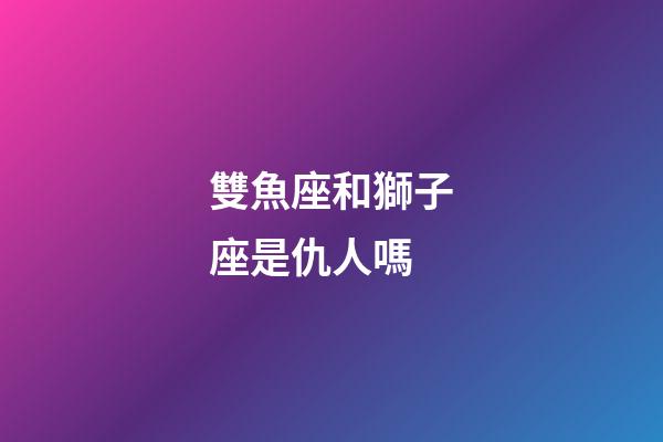 雙魚座和獅子座是仇人嗎