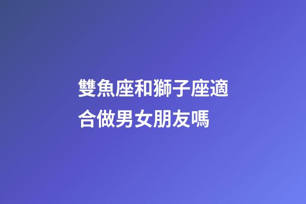 雙魚座和獅子座適合做男女朋友嗎-第1張-星座運勢-玄機派