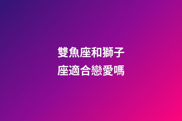 雙魚座和獅子座適合戀愛嗎-第1張-星座運勢-玄機派