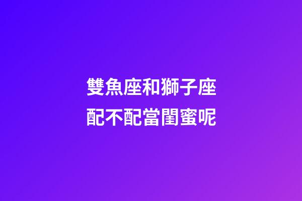 雙魚座和獅子座配不配當閨蜜呢-第1張-星座運勢-玄機派