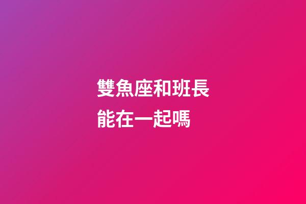雙魚座和班長能在一起嗎-第1張-星座運勢-玄機派