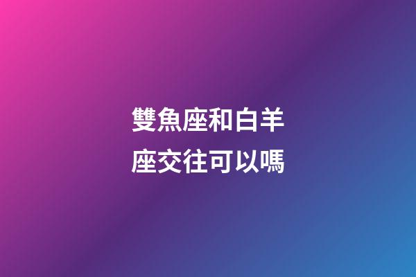 雙魚座和白羊座交往可以嗎-第1張-星座運勢-玄機派