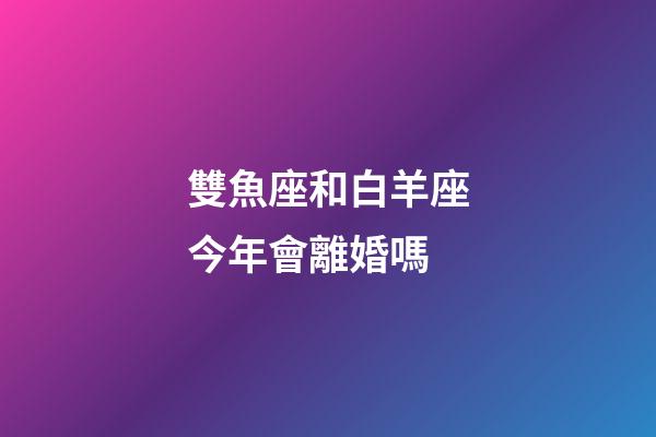 雙魚座和白羊座今年會離婚嗎-第1張-星座運勢-玄機派