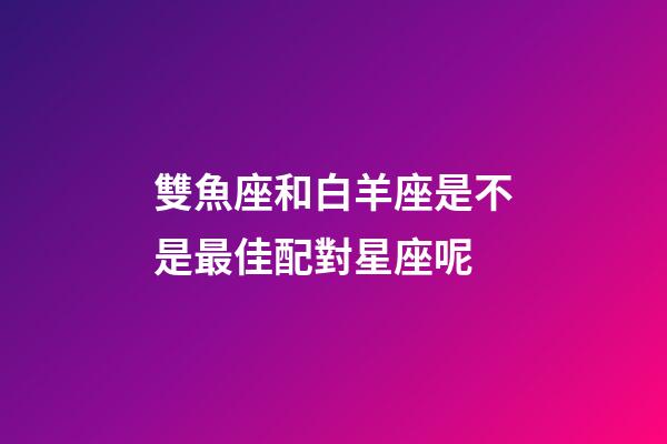 雙魚座和白羊座是不是最佳配對星座呢