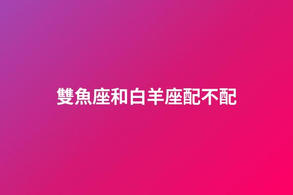 雙魚座和白羊座配不配-第1張-星座運勢-玄機派