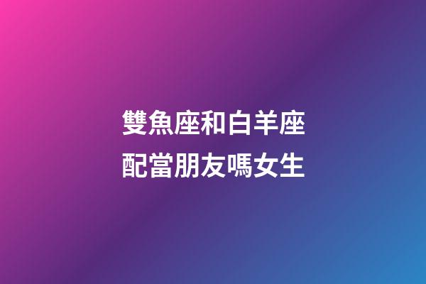雙魚座和白羊座配當朋友嗎女生-第1張-星座運勢-玄機派