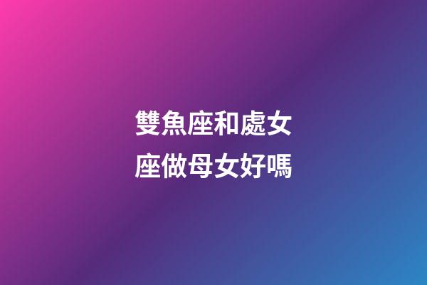 雙魚座和處女座做母女好嗎-第1張-星座運勢-玄機派