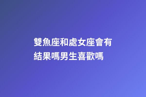 雙魚座和處女座會有結果嗎男生喜歡嗎-第1張-星座運勢-玄機派