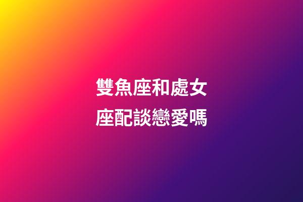 雙魚座和處女座配談戀愛嗎-第1張-星座運勢-玄機派