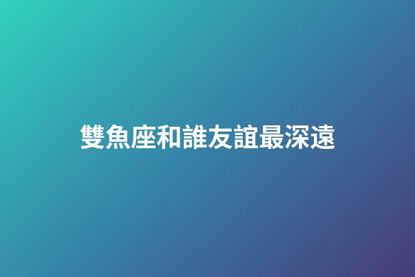 雙魚座和誰友誼最深遠-第1張-星座運勢-玄機派
