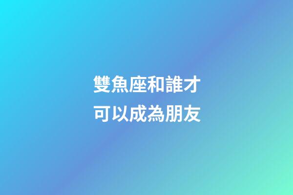 雙魚座和誰才可以成為朋友-第1張-星座運勢-玄機派