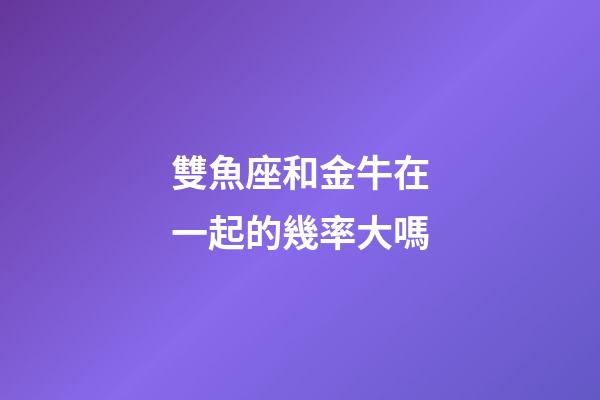 雙魚座和金牛在一起的幾率大嗎-第1張-星座運勢-玄機派