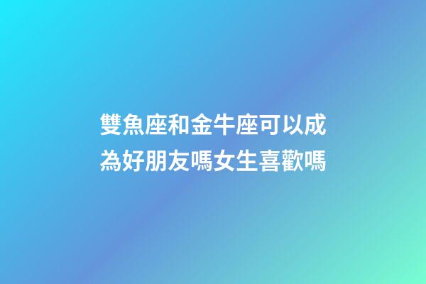 雙魚座和金牛座可以成為好朋友嗎女生喜歡嗎-第1張-星座運勢-玄機派