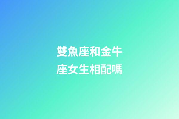 雙魚座和金牛座女生相配嗎-第1張-星座運勢-玄機派