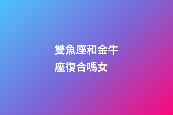 雙魚座和金牛座復合嗎女-第1張-星座運勢-玄機派