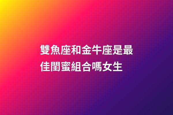 雙魚座和金牛座是最佳閨蜜組合嗎女生-第1張-星座運勢-玄機派