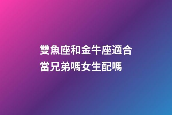 雙魚座和金牛座適合當兄弟嗎女生配嗎-第1張-星座運勢-玄機派