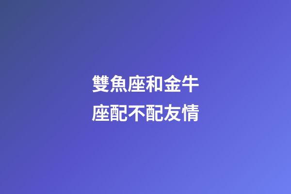 雙魚座和金牛座配不配友情-第1張-星座運勢-玄機派