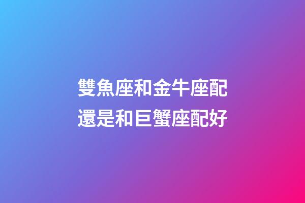 雙魚座和金牛座配還是和巨蟹座配好-第1張-星座運勢-玄機派