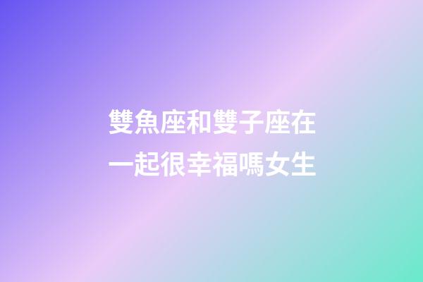 雙魚座和雙子座在一起很幸福嗎女生-第1張-星座運勢-玄機派