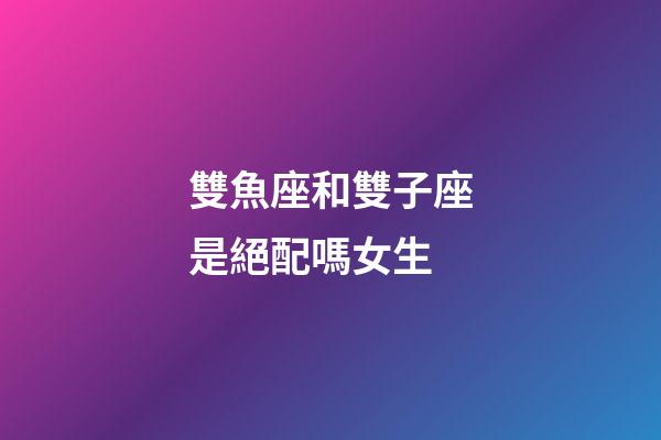 雙魚座和雙子座是絕配嗎女生-第1張-星座運勢-玄機派