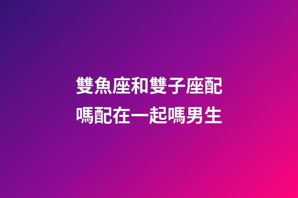 雙魚座和雙子座配嗎配在一起嗎男生-第1張-星座運勢-玄機派