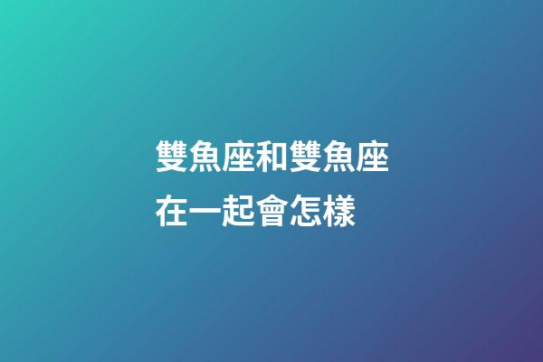 雙魚座和雙魚座在一起會怎樣-第1張-星座運勢-玄機派