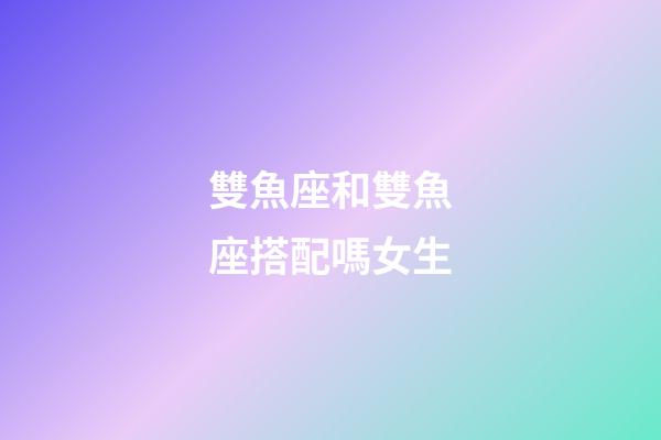 雙魚座和雙魚座搭配嗎女生-第1張-星座運勢-玄機派
