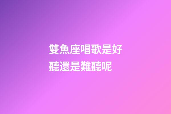 雙魚座唱歌是好聽還是難聽呢-第1張-星座運勢-玄機派