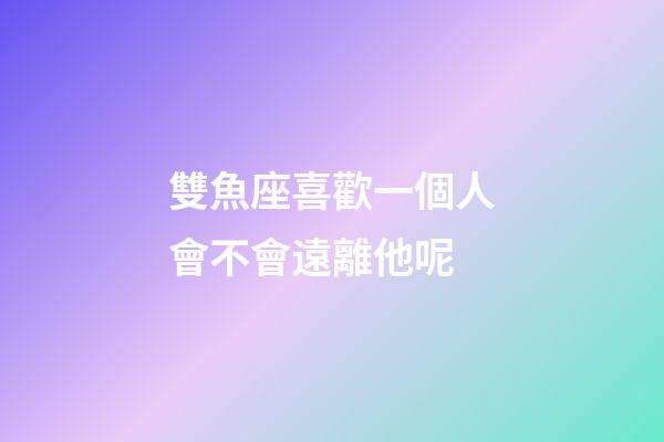 雙魚座喜歡一個人會不會遠離他呢-第1張-星座運勢-玄機派