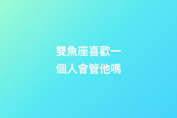 雙魚座喜歡一個人會管他嗎-第1張-星座運勢-玄機派