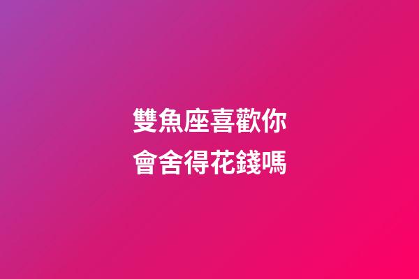 雙魚座喜歡你會舍得花錢嗎-第1張-星座運勢-玄機派