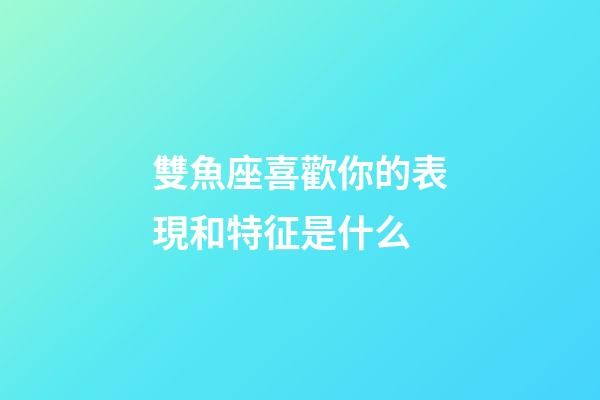 雙魚座喜歡你的表現和特征是什么-第1張-星座運勢-玄機派