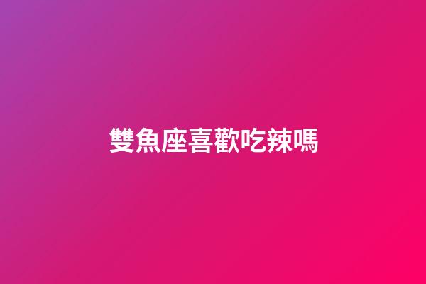 雙魚座喜歡吃辣嗎-第1張-星座運勢-玄機派
