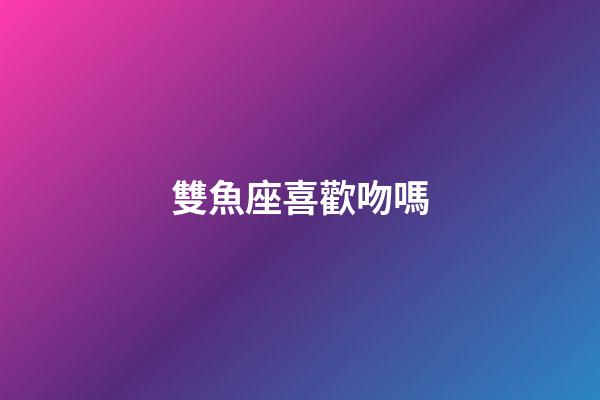 雙魚座喜歡吻嗎-第1張-星座運勢-玄機派