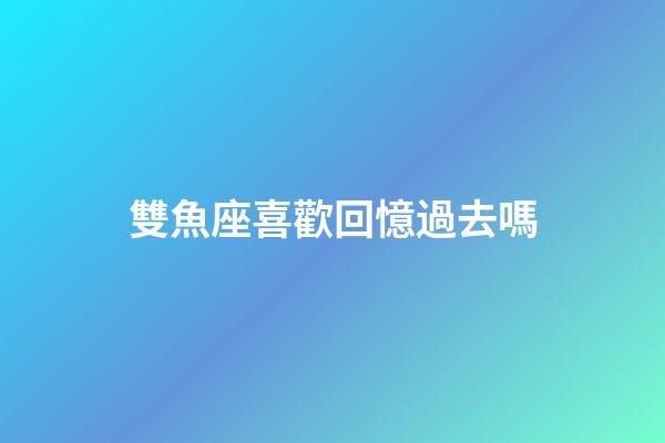 雙魚座喜歡回憶過去嗎-第1張-星座運勢-玄機派