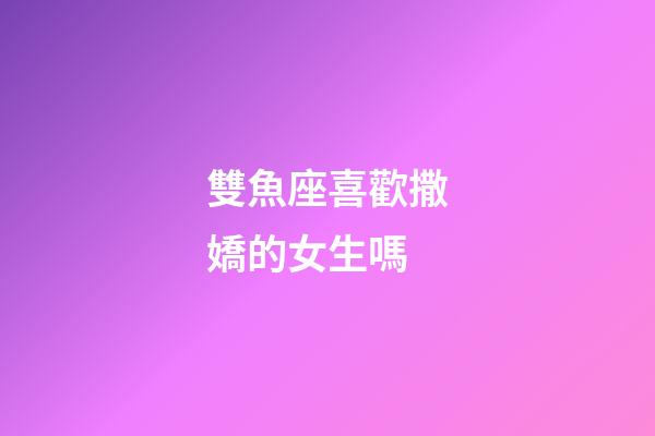 雙魚座喜歡撒嬌的女生嗎-第1張-星座運勢-玄機派