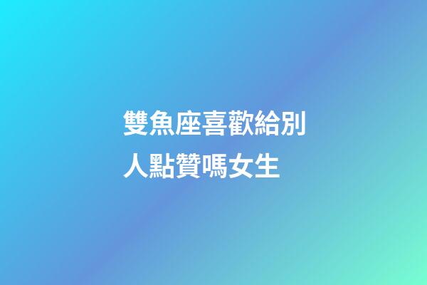 雙魚座喜歡給別人點贊嗎女生-第1張-星座運勢-玄機派