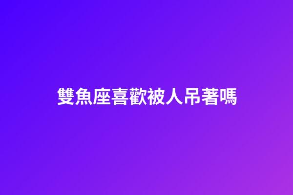 雙魚座喜歡被人吊著嗎-第1張-星座運勢-玄機派