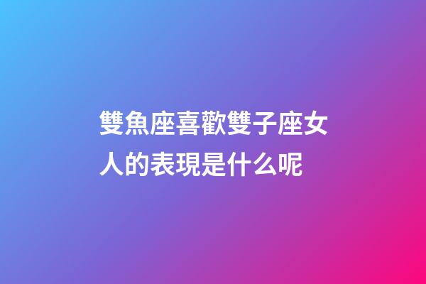 雙魚座喜歡雙子座女人的表現是什么呢-第1張-星座運勢-玄機派