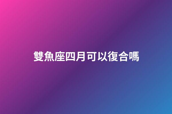 雙魚座四月可以復合嗎-第1張-星座運勢-玄機派