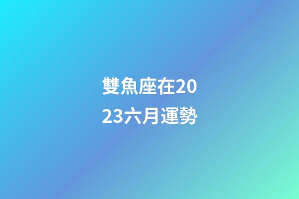 雙魚座在2023六月運勢-第1張-星座運勢-玄機派