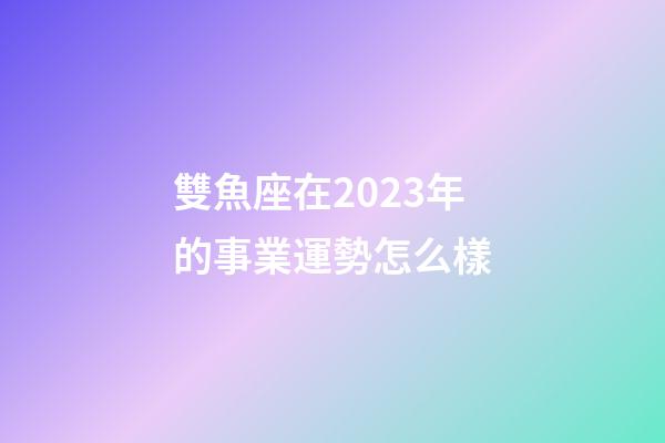 雙魚座在2023年的事業運勢怎么樣-第1張-星座運勢-玄機派