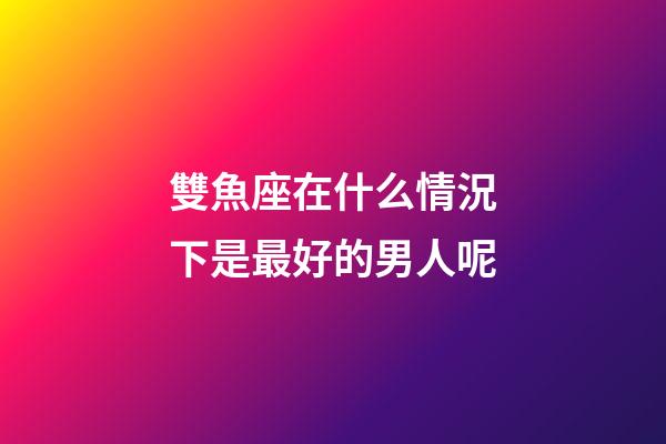 雙魚座在什么情況下是最好的男人呢-第1張-星座運勢-玄機派