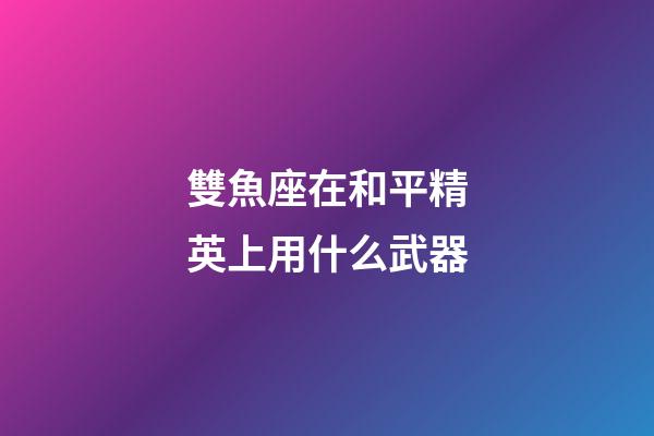 雙魚座在和平精英上用什么武器-第1張-星座運勢-玄機派