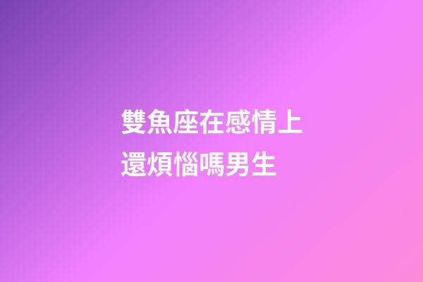 雙魚座在感情上還煩惱嗎男生-第1張-星座運勢-玄機派
