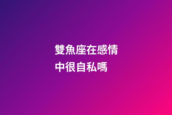 雙魚座在感情中很自私嗎-第1張-星座運(yùn)勢-玄機(jī)派
